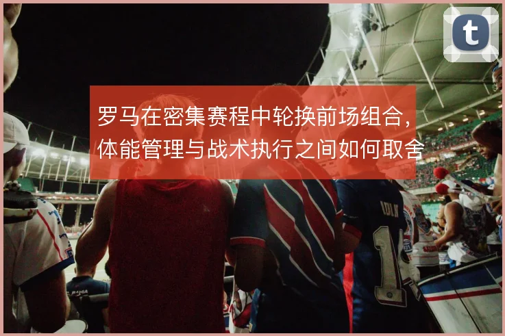 罗马在密集赛程中轮换前场组合，体能管理与战术执行之间如何取舍