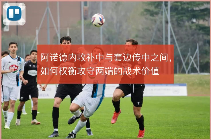 阿诺德内收补中与套边传中之间，如何权衡攻守两端的战术价值