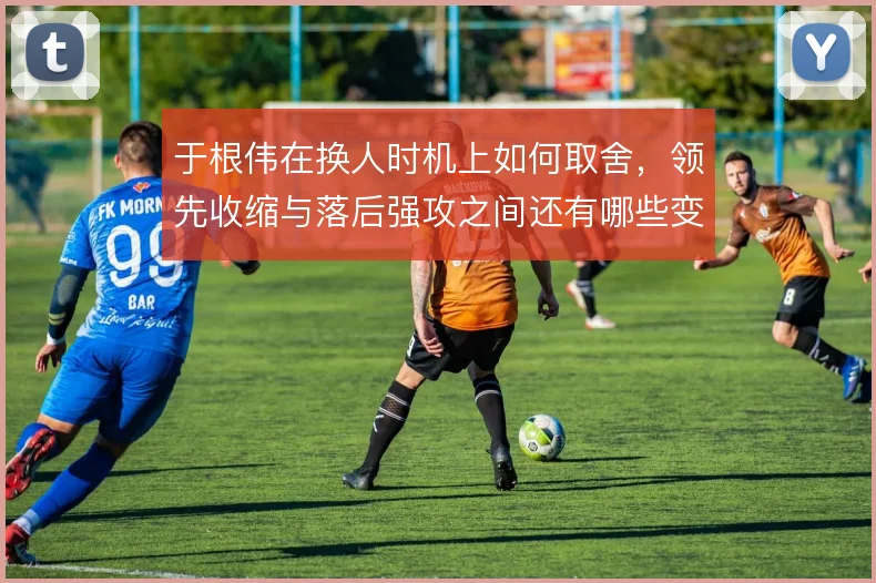于根伟在换人时机上如何取舍，领先收缩与落后强攻之间还有哪些变招
