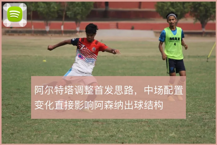阿尔特塔调整首发思路,中场配置变化直接影响阿森纳出球结构