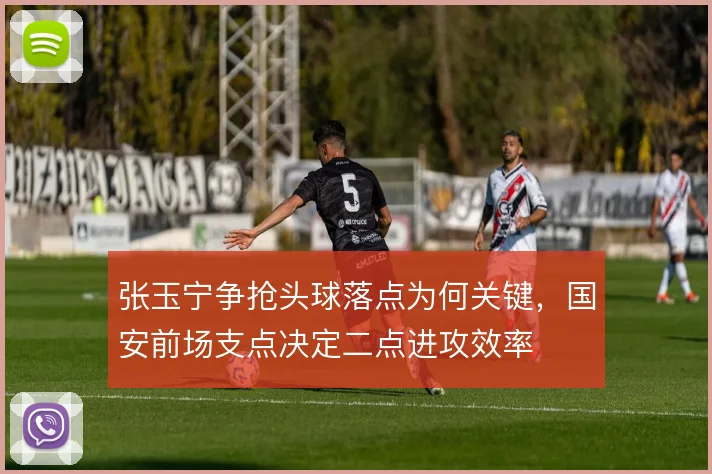 张玉宁争抢头球落点为何关键,国安前场支点决定二点进攻效率