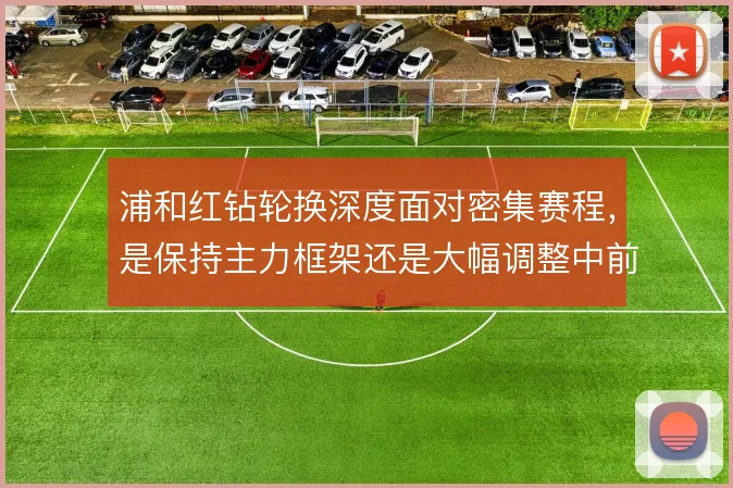 浦和红钻轮换深度面对密集赛程，是保持主力框架还是大幅调整中前场配置