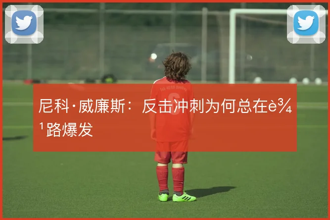 尼科·威廉斯：反击冲刺为何总在边路爆发
