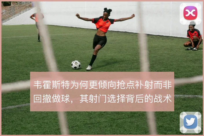 韦霍斯特为何更倾向抢点补射而非回撤做球，其射门选择背后的战术权衡