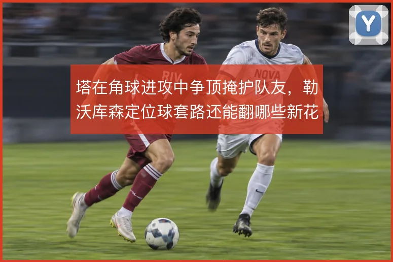 塔在角球进攻中争顶掩护队友，勒沃库森定位球套路还能翻哪些新花样