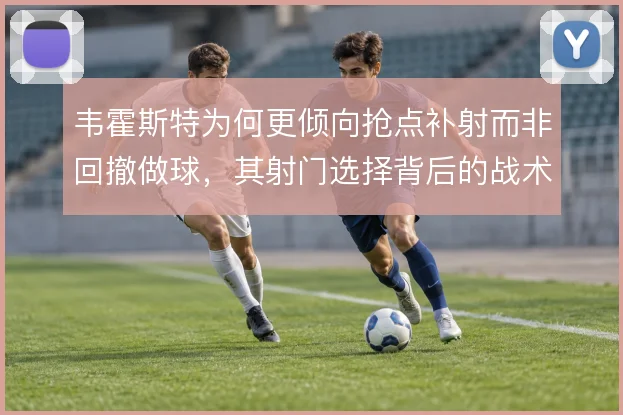 韦霍斯特为何更倾向抢点补射而非回撤做球，其射门选择背后的战术权衡
