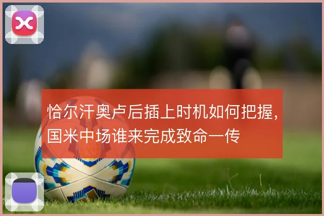 恰尔汗奥卢后插上时机如何把握，国米中场谁来完成致命一传