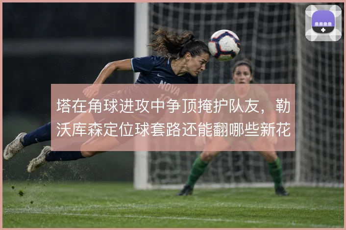 塔在角球进攻中争顶掩护队友，勒沃库森定位球套路还能翻哪些新花样