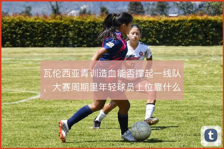 瓦伦西亚青训造血能否撑起一线队，大赛周期里年轻球员上位靠什么
