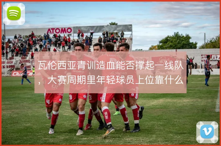 瓦伦西亚青训造血能否撑起一线队，大赛周期里年轻球员上位靠什么