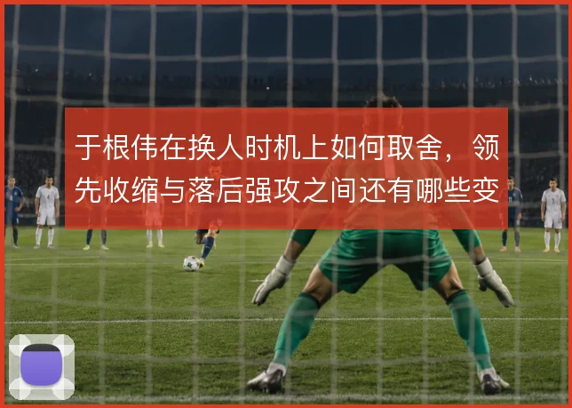 于根伟在换人时机上如何取舍,领先收缩与落后强攻之间还有哪些变招