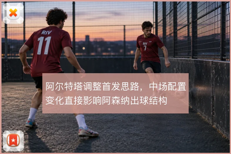 阿尔特塔调整首发思路,中场配置变化直接影响阿森纳出球结构