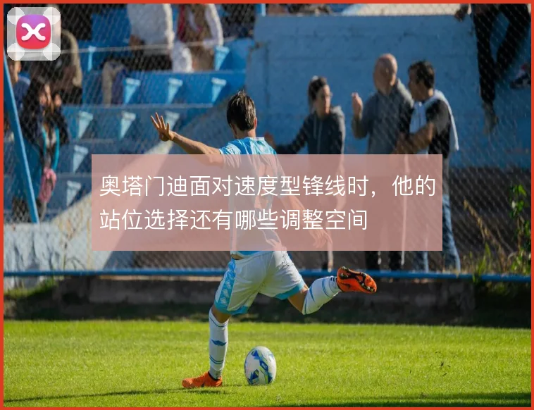 奥塔门迪面对速度型锋线时，他的站位选择还有哪些调整空间