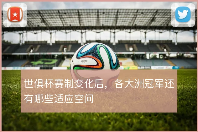 世俱杯赛制变化后，各大洲冠军还有哪些适应空间