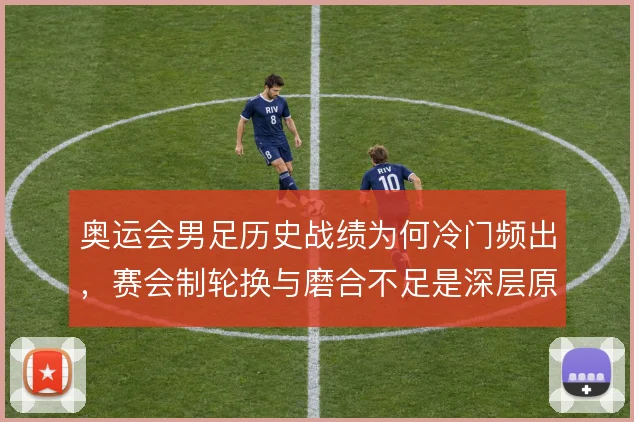奥运会男足历史战绩为何冷门频出,赛会制轮换与磨合不足是深层原因