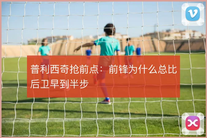 普利西奇抢前点：前锋为什么总比后卫早到半步