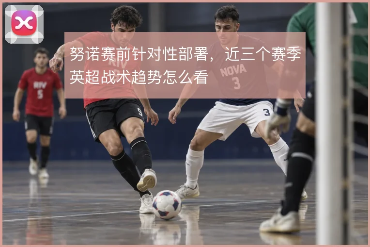 努诺赛前针对性部署，近三个赛季英超战术趋势怎么看