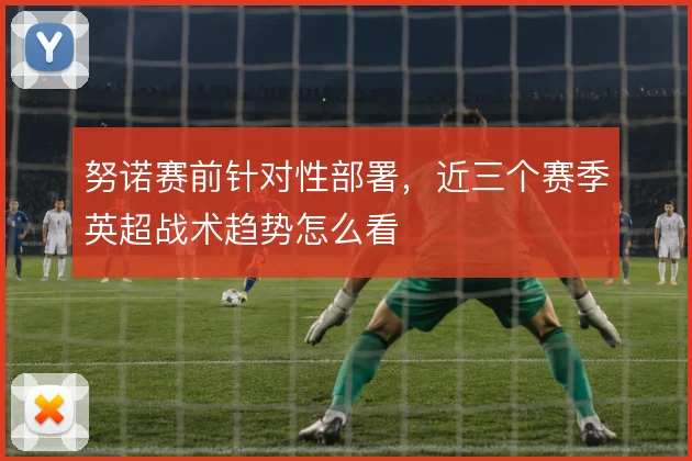 努诺赛前针对性部署，近三个赛季英超战术趋势怎么看