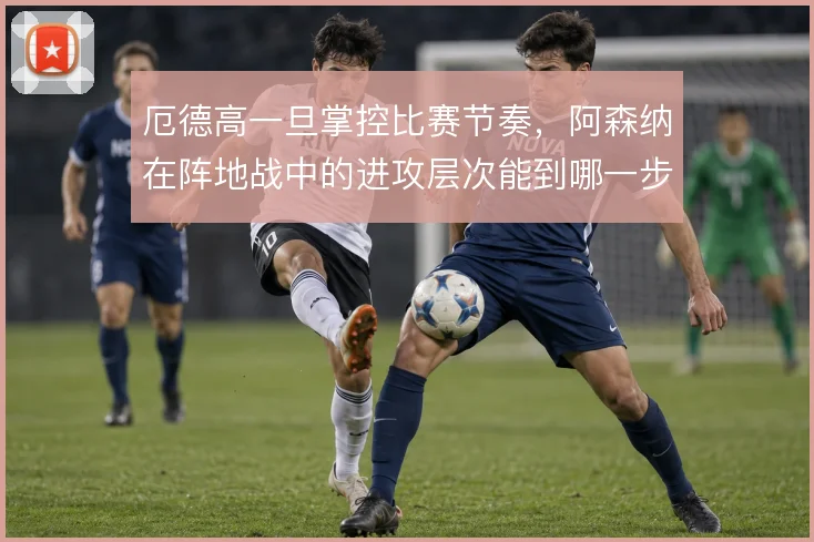厄德高一旦掌控比赛节奏，阿森纳在阵地战中的进攻层次能到哪一步