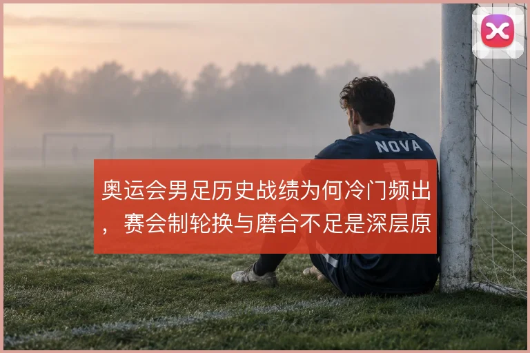 奥运会男足历史战绩为何冷门频出,赛会制轮换与磨合不足是深层原因